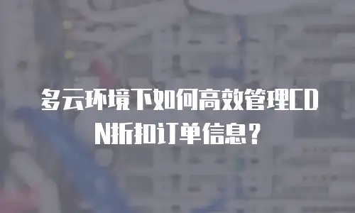 多云环境下如何高效管理CDN折扣订单信息？