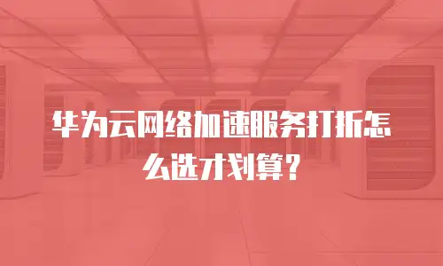 华为云网络加速服务打折怎么选才划算？