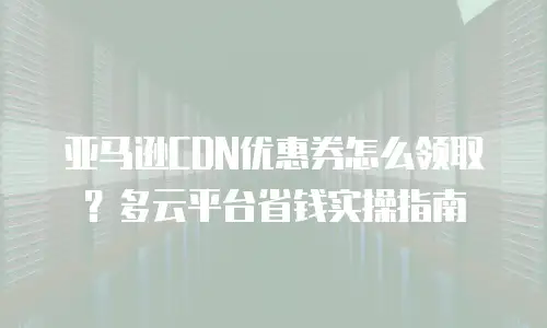 亚马逊CDN优惠券怎么领取？多云平台省钱实操指南
