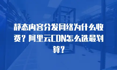 静态内容分发网络为什么收费？阿里云CDN怎么选最划算？