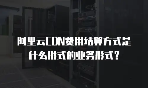 阿里云CDN费用结算方式是什么形式的业务形式？