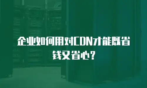 企业如何用对CDN才能既省钱又省心？