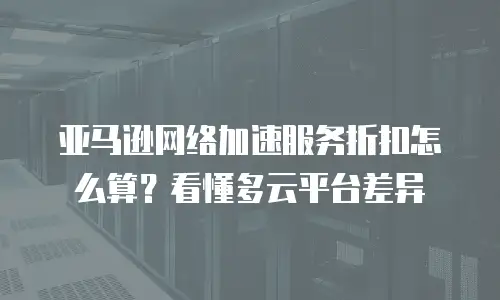 亚马逊网络加速服务折扣怎么算？看懂多云平台差异