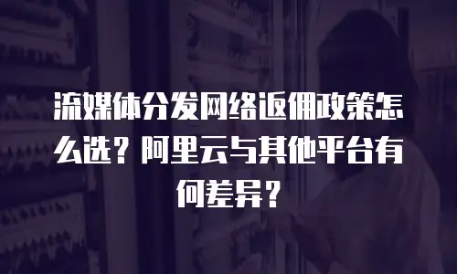 流媒体分发网络返佣政策怎么选？阿里云与其他平台有何差异？
