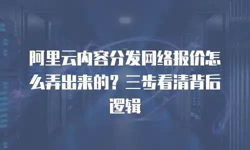 阿里云内容分发网络报价怎么弄出来的？三步看清背后逻辑