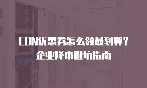 CDN优惠券怎么领最划算？企业降本避坑指南