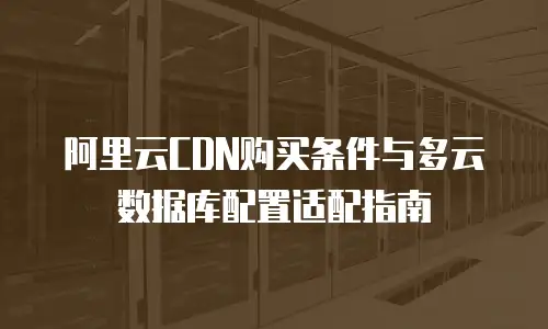 阿里云CDN购买条件与多云数据库配置适配指南