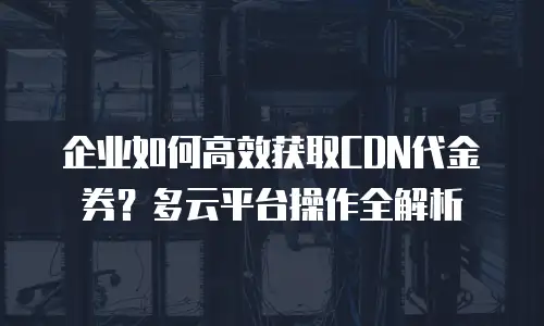 企业如何高效获取CDN代金券？多云平台操作全解析