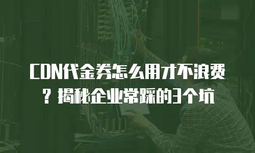 CDN代金券怎么用才不浪费？揭秘企业常踩的3个坑