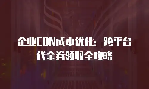 企业CDN成本优化：跨平台代金券领取全攻略