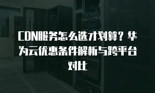 CDN服务怎么选才划算？华为云优惠条件解析与跨平台对比