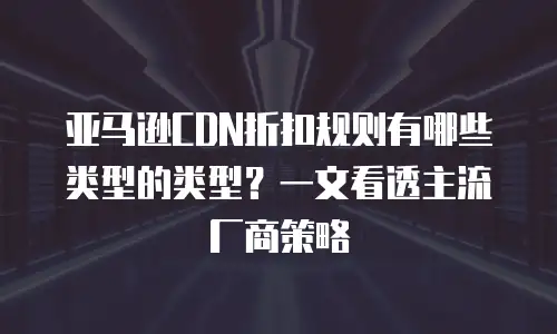 亚马逊CDN折扣规则有哪些类型的类型？一文看透主流厂商策略