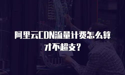 阿里云CDN流量计费怎么算才不超支？