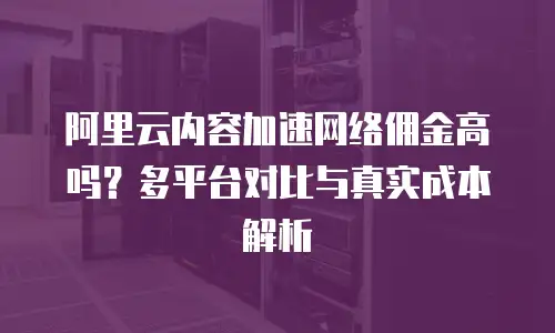 阿里云内容加速网络佣金高吗？多平台对比与真实成本解析