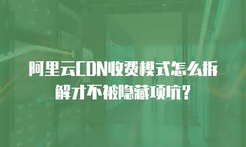 阿里云CDN收费模式怎么拆解才不被隐藏项坑？