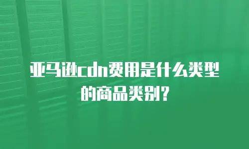 亚马逊cdn费用是什么类型的商品类别？