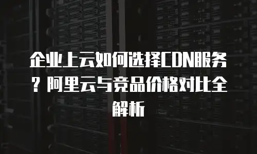 企业上云如何选择CDN服务？阿里云与竞品价格对比全解析