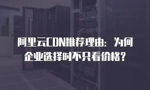 阿里云CDN推荐理由：为何企业选择时不只看价格？