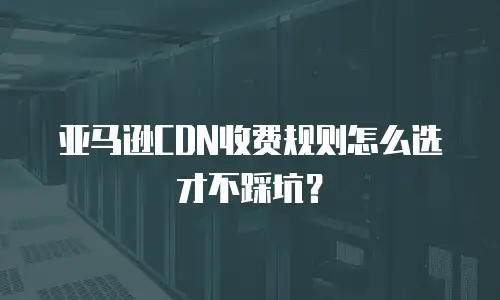 亚马逊CDN收费规则怎么选才不踩坑？