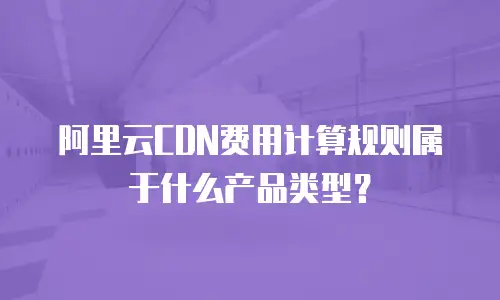 阿里云CDN费用计算规则属于什么产品类型？