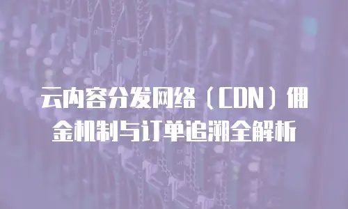 云内容分发网络（CDN）佣金机制与订单追溯全解析