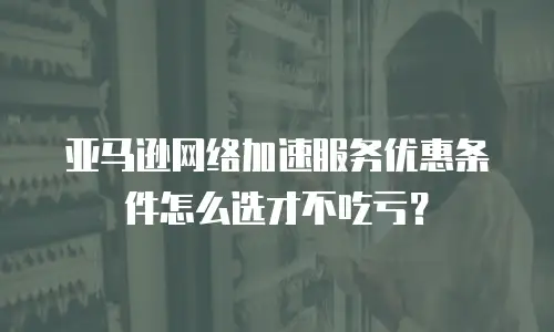 亚马逊网络加速服务优惠条件怎么选才不吃亏？