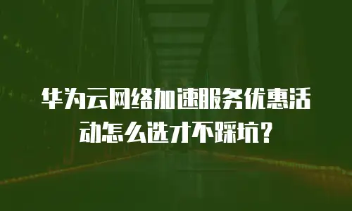 华为云网络加速服务优惠活动怎么选才不踩坑？