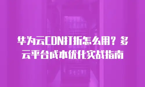 华为云CDN打折怎么用？多云平台成本优化实战指南