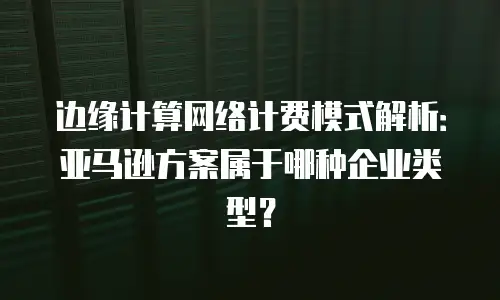 边缘计算网络计费模式解析：亚马逊方案属于哪种企业类型？