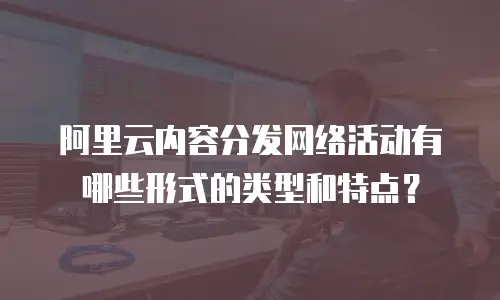 阿里云内容分发网络活动有哪些形式的类型和特点？