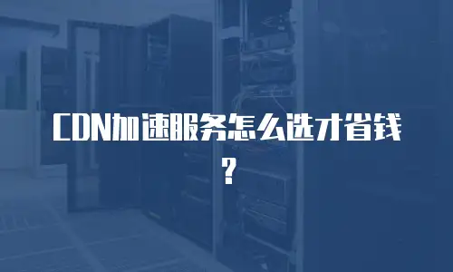 CDN加速服务怎么选才省钱？