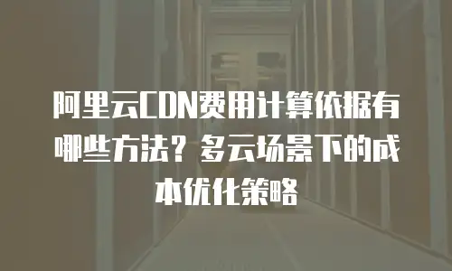 阿里云CDN费用计算依据有哪些方法？多云场景下的成本优化策略