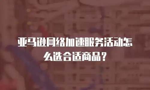 亚马逊网络加速服务活动怎么选合适商品？