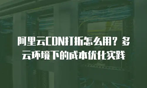 阿里云CDN打折怎么用？多云环境下的成本优化实践