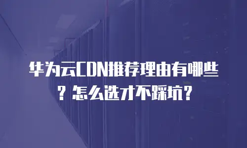 华为云CDN推荐理由有哪些？怎么选才不踩坑？