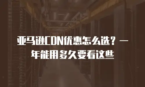 亚马逊CDN优惠怎么选？一年能用多久要看这些