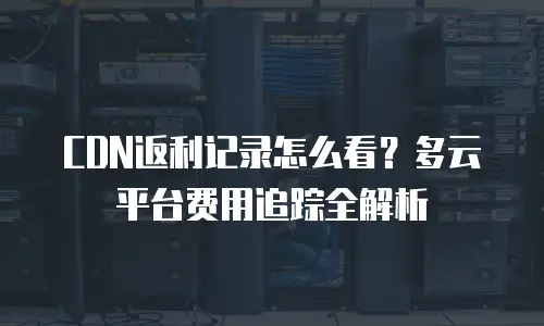 CDN返利记录怎么看？多云平台费用追踪全解析