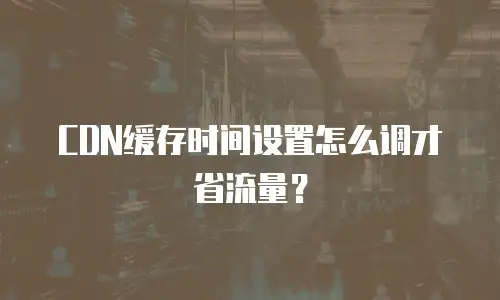 CDN缓存时间设置怎么调才省流量？