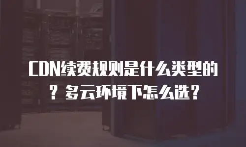 CDN续费规则是什么类型的？多云环境下怎么选？
