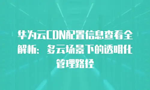 华为云CDN配置信息查看全解析：多云场景下的透明化管理路径
