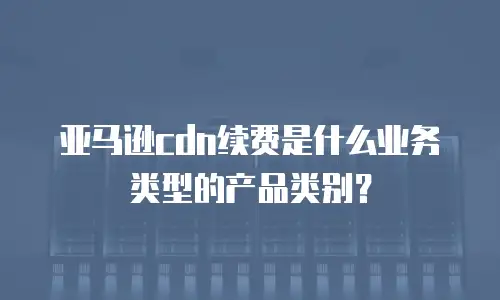 亚马逊cdn续费是什么业务类型的产品类别？