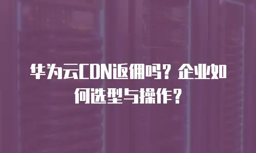 华为云CDN返佣吗？企业如何选型与操作？