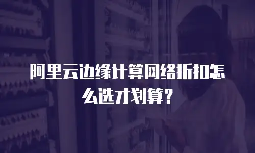 阿里云边缘计算网络折扣怎么选才划算？