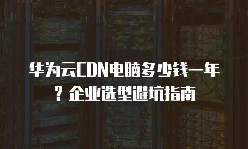 华为云CDN电脑多少钱一年？企业选型避坑指南