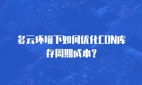 多云环境下如何优化CDN库存周期成本？