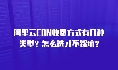 阿里云CDN收费方式有几种类型？怎么选才不踩坑？