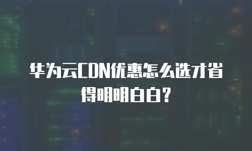 华为云CDN优惠怎么选才省得明明白白？