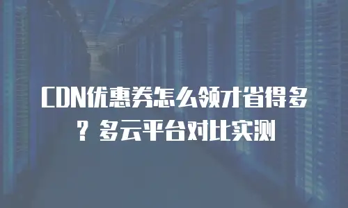 CDN优惠券怎么领才省得多？多云平台对比实测