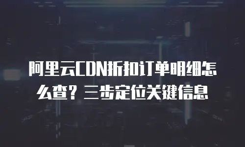 阿里云CDN折扣订单明细怎么查？三步定位关键信息