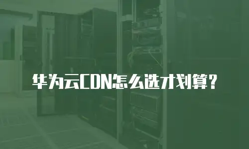 华为云CDN怎么选才划算？